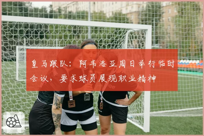 皇马跟队：阿韦洛亚周日举行临时会议，要求球员展现职业精神