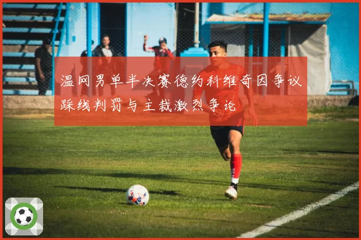 温网男单半决赛德约科维奇因争议踩线判罚与主裁激烈争论