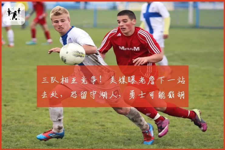 三队相互竞争!美媒曝老詹下一站去处,恐留守湖人,勇士可能截胡