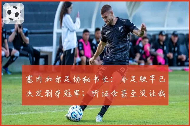 塞内加尔足协秘书长：非足联早已决定剥夺冠军；听证会甚至没让我们申辩