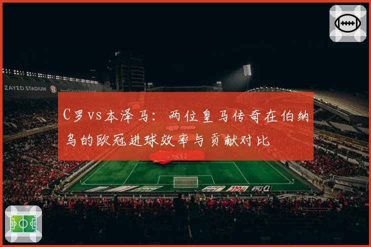 C罗vs本泽马：两位皇马传奇在伯纳乌的欧冠进球效率与贡献对比
