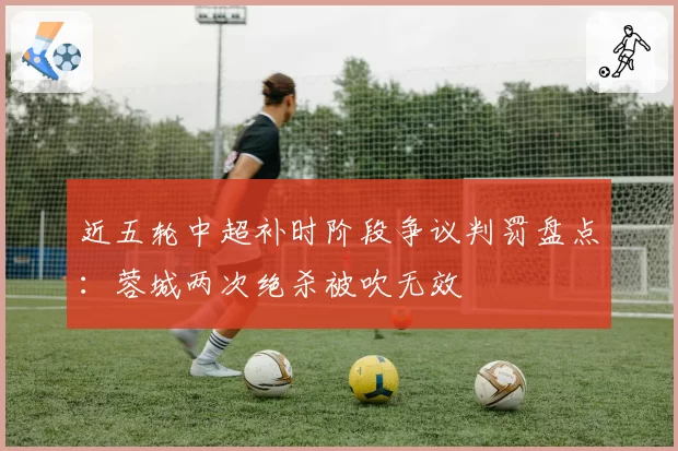 近五轮中超补时阶段争议判罚盘点：蓉城两次绝杀被吹无效