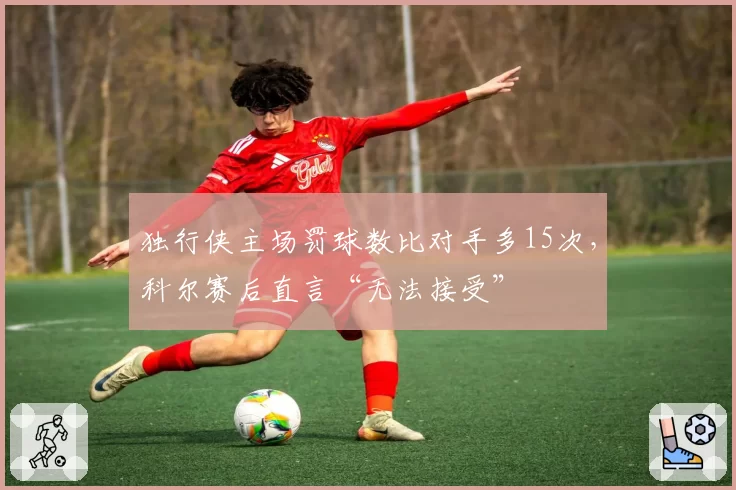 独行侠主场罚球数比对手多15次，科尔赛后直言“无法接受”
