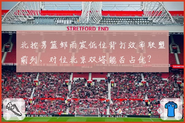 北控男篮邹雨宸低位背打效率联盟前列，对位北京双塔能否占优？