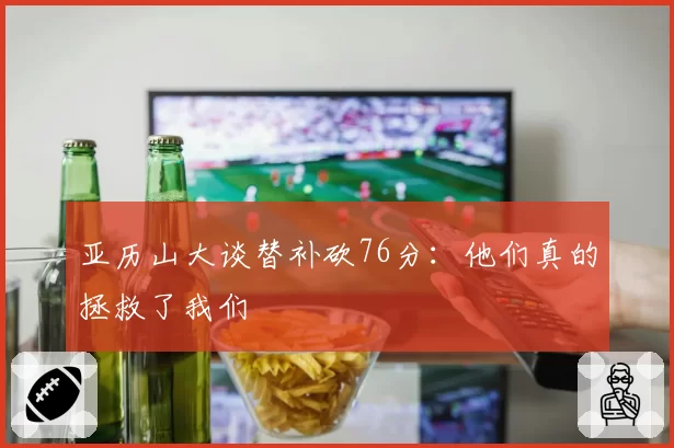 亚历山大谈替补砍76分：他们真的拯救了我们