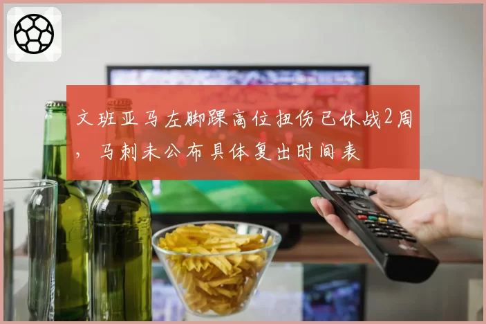 文班亚马左脚踝高位扭伤已休战2周，马刺未公布具体复出时间表