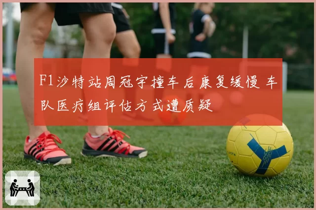 F1沙特站周冠宇撞车后康复缓慢 车队医疗组评估方式遭质疑