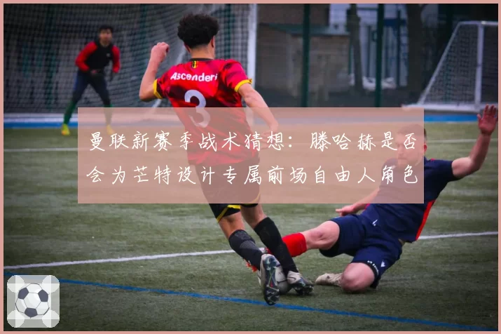 曼联新赛季战术猜想：滕哈赫是否会为芒特设计专属前场自由人角色？