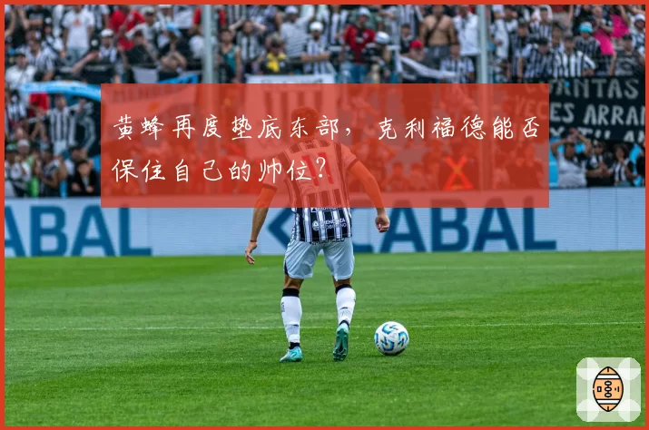 黄蜂再度垫底东部,克利福德能否保住自己的帅位?