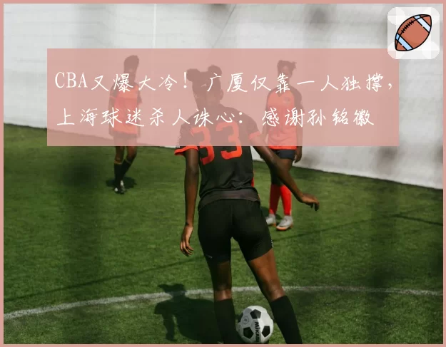 CBA又爆大冷！广厦仅靠一人独撑，上海球迷杀人诛心：感谢孙铭徽
