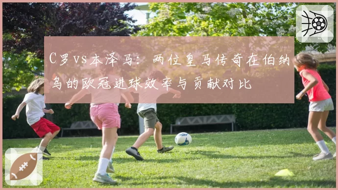 C罗vs本泽马:两位皇马传奇在伯纳乌的欧冠进球效率与贡献对比