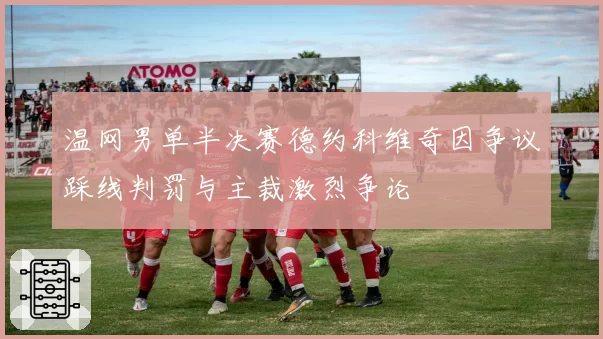 温网男单半决赛德约科维奇因争议踩线判罚与主裁激烈争论