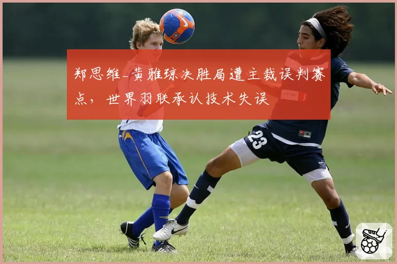 郑思维_黄雅琼决胜局遭主裁误判赛点，世界羽联承认技术失误