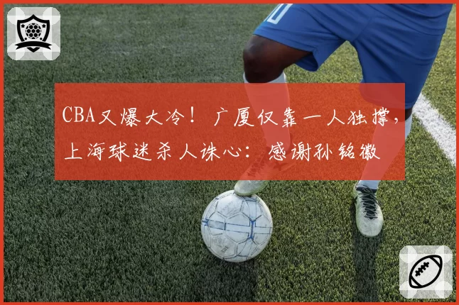 CBA又爆大冷！广厦仅靠一人独撑，上海球迷杀人诛心：感谢孙铭徽