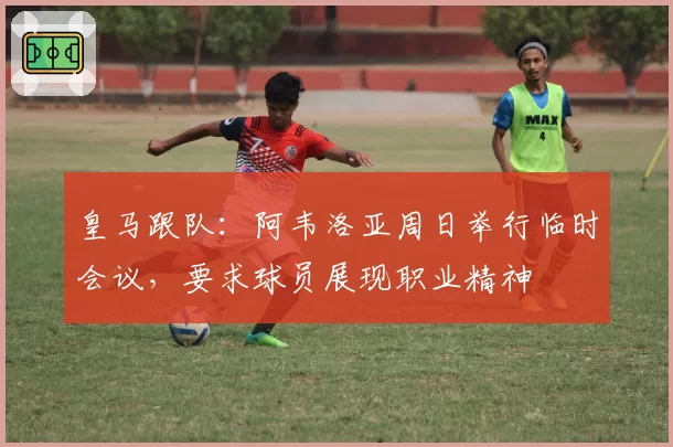 皇马跟队：阿韦洛亚周日举行临时会议，要求球员展现职业精神