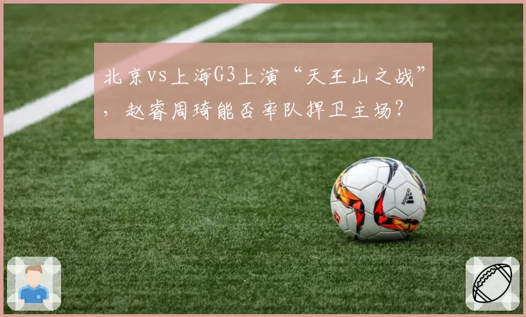 北京vs上海G3上演“天王山之战”，赵睿周琦能否率队捍卫主场？