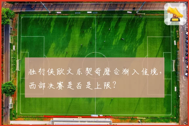 独行侠欧文东契奇磨合渐入佳境，西部决赛是否是上限？