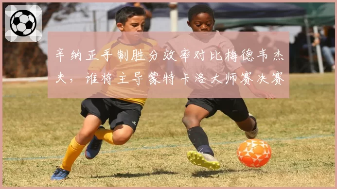 辛纳正手制胜分效率对比梅德韦杰夫，谁将主导蒙特卡洛大师赛决赛？