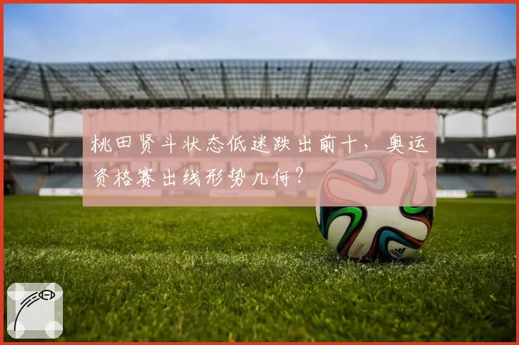 桃田贤斗状态低迷跌出前十,奥运资格赛出线形势几何?