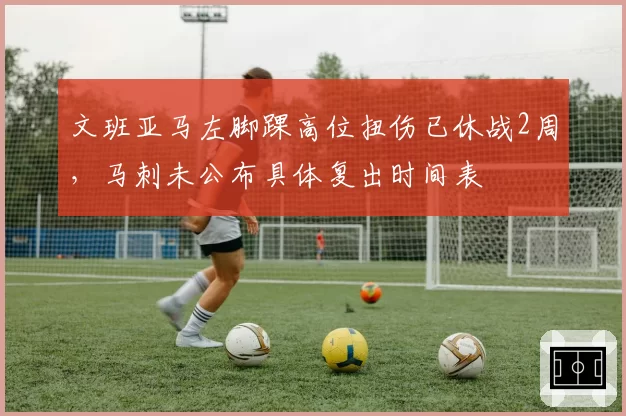 文班亚马左脚踝高位扭伤已休战2周，马刺未公布具体复出时间表