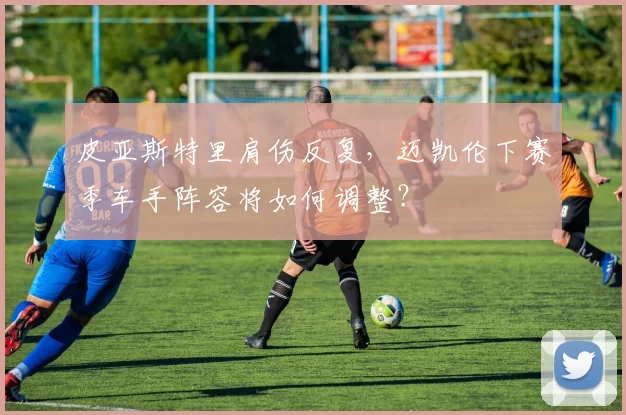 皮亚斯特里肩伤反复，迈凯伦下赛季车手阵容将如何调整？