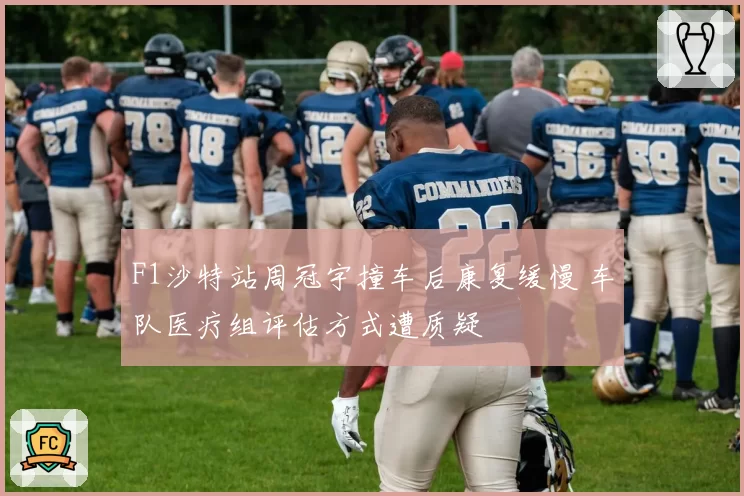 F1沙特站周冠宇撞车后康复缓慢 车队医疗组评估方式遭质疑