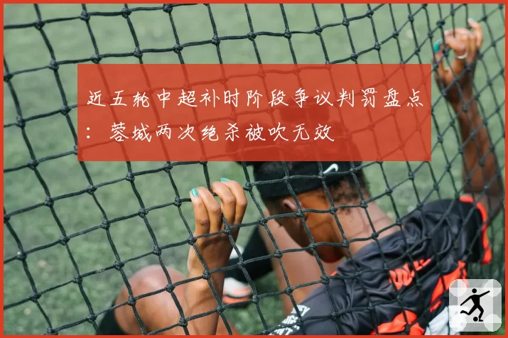 近五轮中超补时阶段争议判罚盘点：蓉城两次绝杀被吹无效