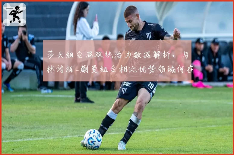 莎头组合混双统治力数据解析，与林诗栋_蒯曼组合相比优势领域何在？