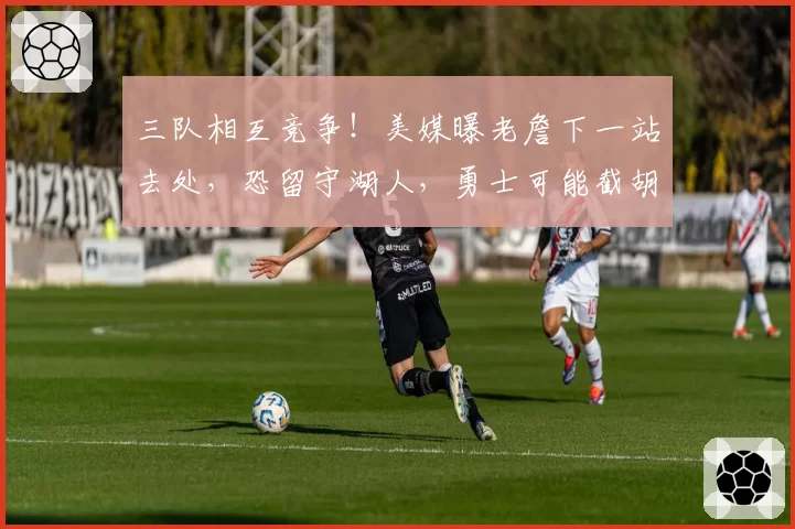 三队相互竞争!美媒曝老詹下一站去处,恐留守湖人,勇士可能截胡