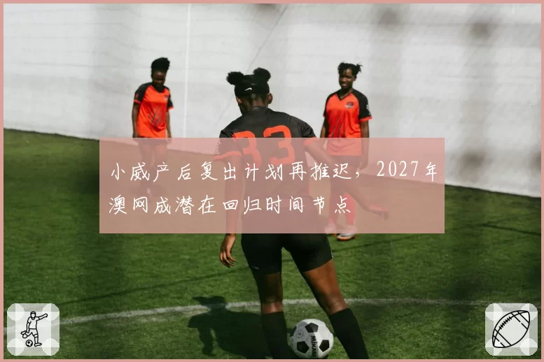 小威产后复出计划再推迟，2027年澳网成潜在回归时间节点